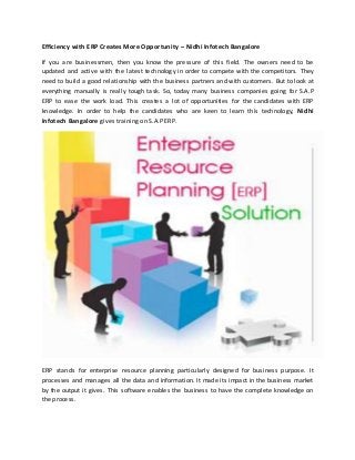 Efficiency with ERP Creates More Opportunity – Nidhi Infotech Bangalore 
If you are businessmen, then you know the pressure of this field. The owners need to be 
updated and active with the latest technology in order to compete with the competitors. They 
need to build a good relationship with the business partners and with customers. But to look at 
everything manually is really tough task. So, today many business companies going for S.A.P 
ERP to ease the work load. This creates a lot of opportunities for the candidates with ERP 
knowledge. In order to help the candidates who are keen to learn this technology, Nidhi 
Infotech Bangalore gives training on S.A.P ERP. 
ERP stands for enterprise resource planning particularly designed for business purpose. It 
processes and manages all the data and information. It made its impact in the business market 
by the output it gives. This software enables the business to have the complete knowledge on 
the process. 
 