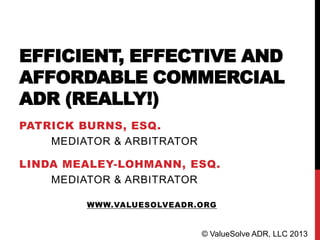 EFFICIENT, EFFECTIVE AND
AFFORDABLE COMMERCIAL
ADR (REALLY!)
PATRICK BURNS, ESQ.
MEDIATOR & ARBITRATOR
LINDA MEALEY-LOHMANN, ESQ.
MEDIATOR & ARBITRATOR
WWW.VALUESOLVEADR.ORG
© ValueSolve ADR, LLC 2013
 