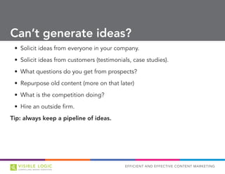 EFFICIENT AND EFFECTIVE CONTENT MARKETING
•	 Solicit ideas from everyone in your company.
•	 Solicit ideas from customers (testimonials, case studies).
•	 What questions do you get from prospects?
•	 Repurpose old content (more on that later)
•	 What is the competition doing?
•	 Hire an outside firm.
Tip: always keep a pipeline of ideas.
Can’t generate ideas?
 