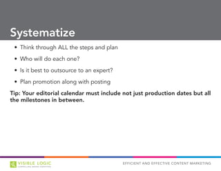 EFFICIENT AND EFFECTIVE CONTENT MARKETING
•	 Think through ALL the steps and plan
•	 Who will do each one?
•	 Is it best to outsource to an expert?
•	 Plan promotion along with posting
Tip: Your editorial calendar must include not just production dates but all
the milestones in between.
Systematize
 