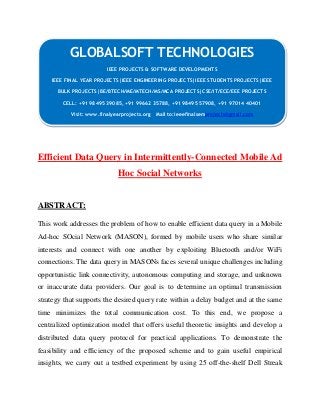 GLOBALSOFT TECHNOLOGIES 
IEEE PROJECTS & SOFTWARE DEVELOPMENTS 
IEEE FINAL YEAR PROJECTS|IEEE ENGINEERING PROJECTS|IEEE STUDENTS PROJECTS|IEEE 
BULK PROJECTS|BE/BTECH/ME/MTECH/MS/MCA PROJECTS|CSE/IT/ECE/EEE PROJECTS 
CELL: +91 98495 39085, +91 99662 35788, +91 98495 57908, +91 97014 40401 
Visit: www.finalyearprojects.org Mail to:ieeefinalsemprojects@gmail.com 
Efficient Data Query in Intermittently-Connected Mobile Ad 
Hoc Social Networks 
ABSTRACT: 
This work addresses the problem of how to enable efficient data query in a Mobile 
Ad-hoc SOcial Network (MASON), formed by mobile users who share similar 
interests and connect with one another by exploiting Bluetooth and/or WiFi 
connections. The data query in MASONs faces several unique challenges including 
opportunistic link connectivity, autonomous computing and storage, and unknown 
or inaccurate data providers. Our goal is to determine an optimal transmission 
strategy that supports the desired query rate within a delay budget and at the same 
time minimizes the total communication cost. To this end, we propose a 
centralized optimization model that offers useful theoretic insights and develop a 
distributed data query protocol for practical applications. To demonstrate the 
feasibility and efficiency of the proposed scheme and to gain useful empirical 
insights, we carry out a testbed experiment by using 25 off-the-shelf Dell Streak 
 