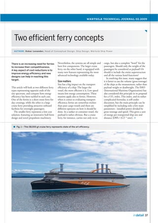 This article will look at two different ferry
types representing opposite ends of the
size spectrum, and compare how energy
efﬁciency has been tackled in each case.
One of the ferries is a short route ferry for
day crossings, while the other is a large
cruise ferry providing attractive onboard
facilities for overnight passengers.
The smaller ferry represents a low cost
solution, featuring an innovative hull form
design and novel propulsion machinery.
Nevertheless, the systems are all simple and
have few components. The larger cruise
ferry, on the other hand, is equipped with
many new features representing the most
advanced technology available today.
Size has a big impact on the transport
efﬁciency of a ship. The larger the
vessel, the more efﬁcient it is. Low speed
means low energy consumption. These
maxims apply also to ferries. However,
when it comes to evaluating transport
efﬁciency, ferries are somewhat trickier
than pure cargo vessels and there are
different opinions on how it should be
done. In a tanker or container vessel, the
payload is rather obvious. But a cruise
ferry, for instance, carries not only ro-ro
cargo, but also a complete “hotel” for the
passengers. Should only the weight of the
passengers be considered as payload? Or
should it include the entire superstructure
and all the various hotel functions?
In resolving this issue, many suggest that
it is better to use the volume (gross tonnage)
of the ships as the measurement, rather than
payload weight or deadweight. The IMO
(International Maritime Organization) has
also considered this principle in its proposal
for a CO2 index. This index, and its rather
complicated formulas, is still under
discussion, but the main principle can be
simpliﬁed by including only a few main
parameters - installed power divided by
gross tonnage and speed. This gives a unit
of energy per transported ship size and
distance [kWh / (GT * nm)].
 