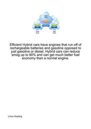 Efficient Hybrid cars have engines that run off of
 rechargeable batteries and gasoline opposed to
  just gasoline or diesel. Hybrid cars can reduce
   smog up to 90% and can get much better fuel
          economy then a normal engine.




Linux Hosting
 