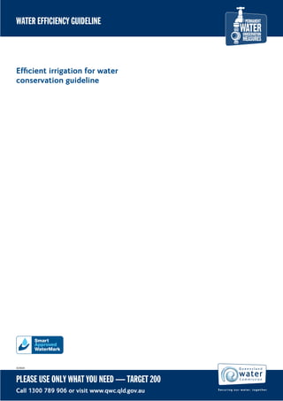 WATER EFFICIENCY GUIDELINE




Efﬁcient irrigation for water
conservation guideline




#29044




PLEASE USE ONLY WHAT YOU NEED — TARGET 200
Call 1300 789 906 or visit www.qwc.qld.gov.au
 