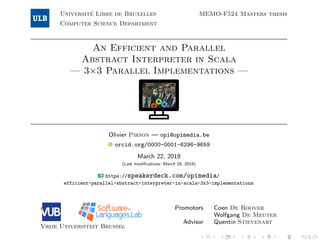 Universit´e Libre de Bruxelles
Computer Science Department
MEMO-F524 Masters thesis
An Efficient and Parallel
Abstract Interpreter in Scala
— 3×3 Parallel Implementations —
Olivier Pirson — opi@opimedia.be
orcid.org/0000-0001-6296-9659
March 22, 2019
(Last modiﬁcations: March 26, 2019)
https://speakerdeck.com/opimedia/
efficient-parallel-abstract-interpreter-in-scala-3x3-implementations
Vrije Universiteit Brussel
Promotors Coen De Roover
Wolfgang De Meuter
Advisor Quentin Stievenart
 