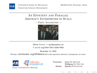 Universit´e Libre de Bruxelles
Computer Science Department
MEMO-F524 Masters thesis
An Efficient and Parallel
Abstract Interpreter in Scala
— First Algorithm —
Olivier Pirson — opi@opimedia.be
orcid.org/0000-0001-6296-9659
November 12, 2018
https://bitbucket.org/OPiMedia/efficient-parallel-abstract-interpreter-in-scala
Vrije Universiteit Brussel
Promotors Coen De Roover
Wolfgang De Meuter
Advisor Quentin Stievenart
 