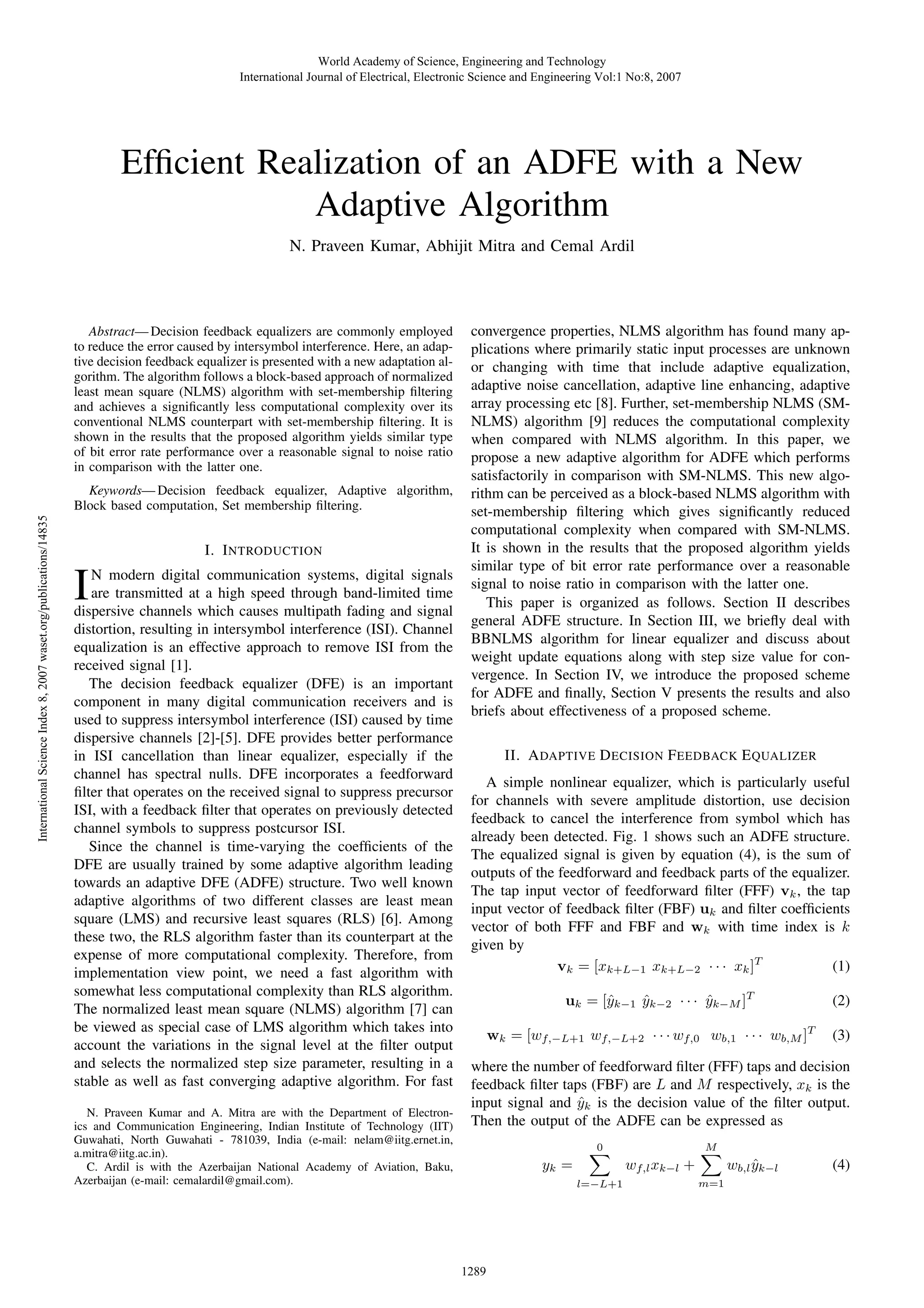 World Academy of Science, Engineering and Technology International Journal of Electrical, Electronic Science and Engineering Vol:1 No:8, 2007 Efﬁcient Realization of an ADFE with a New Adaptive Algorithm N. Praveen Kumar, Abhijit Mitra and Cemal Ardil Abstract— Decision feedback equalizers are commonly employed to reduce the error caused by intersymbol interference. Here, an adaptive decision feedback equalizer is presented with a new adaptation algorithm. The algorithm follows a block-based approach of normalized least mean square (NLMS) algorithm with set-membership ﬁltering and achieves a signiﬁcantly less computational complexity over its conventional NLMS counterpart with set-membership ﬁltering. It is shown in the results that the proposed algorithm yields similar type of bit error rate performance over a reasonable signal to noise ratio in comparison with the latter one. International Science Index 8, 2007 waset.org/publications/14835 Keywords— Decision feedback equalizer, Adaptive algorithm, Block based computation, Set membership ﬁltering. I. I NTRODUCTION I N modern digital communication systems, digital signals are transmitted at a high speed through band-limited time dispersive channels which causes multipath fading and signal distortion, resulting in intersymbol interference (ISI). Channel equalization is an effective approach to remove ISI from the received signal [1]. The decision feedback equalizer (DFE) is an important component in many digital communication receivers and is used to suppress intersymbol interference (ISI) caused by time dispersive channels [2]-[5]. DFE provides better performance in ISI cancellation than linear equalizer, especially if the channel has spectral nulls. DFE incorporates a feedforward ﬁlter that operates on the received signal to suppress precursor ISI, with a feedback ﬁlter that operates on previously detected channel symbols to suppress postcursor ISI. Since the channel is time-varying the coefﬁcients of the DFE are usually trained by some adaptive algorithm leading towards an adaptive DFE (ADFE) structure. Two well known adaptive algorithms of two different classes are least mean square (LMS) and recursive least squares (RLS) [6]. Among these two, the RLS algorithm faster than its counterpart at the expense of more computational complexity. Therefore, from implementation view point, we need a fast algorithm with somewhat less computational complexity than RLS algorithm. The normalized least mean square (NLMS) algorithm [7] can be viewed as special case of LMS algorithm which takes into account the variations in the signal level at the ﬁlter output and selects the normalized step size parameter, resulting in a stable as well as fast converging adaptive algorithm. For fast N. Praveen Kumar and A. Mitra are with the Department of Electronics and Communication Engineering, Indian Institute of Technology (IIT) Guwahati, North Guwahati - 781039, India (e-mail: nelam@iitg.ernet.in, a.mitra@iitg.ac.in). C. Ardil is with the Azerbaijan National Academy of Aviation, Baku, Azerbaijan (e-mail: cemalardil@gmail.com). convergence properties, NLMS algorithm has found many applications where primarily static input processes are unknown or changing with time that include adaptive equalization, adaptive noise cancellation, adaptive line enhancing, adaptive array processing etc [8]. Further, set-membership NLMS (SMNLMS) algorithm [9] reduces the computational complexity when compared with NLMS algorithm. In this paper, we propose a new adaptive algorithm for ADFE which performs satisfactorily in comparison with SM-NLMS. This new algorithm can be perceived as a block-based NLMS algorithm with set-membership ﬁltering which gives signiﬁcantly reduced computational complexity when compared with SM-NLMS. It is shown in the results that the proposed algorithm yields similar type of bit error rate performance over a reasonable signal to noise ratio in comparison with the latter one. This paper is organized as follows. Section II describes general ADFE structure. In Section III, we brieﬂy deal with BBNLMS algorithm for linear equalizer and discuss about weight update equations along with step size value for convergence. In Section IV, we introduce the proposed scheme for ADFE and ﬁnally, Section V presents the results and also briefs about effectiveness of a proposed scheme. II. A DAPTIVE D ECISION F EEDBACK E QUALIZER A simple nonlinear equalizer, which is particularly useful for channels with severe amplitude distortion, use decision feedback to cancel the interference from symbol which has already been detected. Fig. 1 shows such an ADFE structure. The equalized signal is given by equation (4), is the sum of outputs of the feedforward and feedback parts of the equalizer. The tap input vector of feedforward ﬁlter (FFF) vk , the tap input vector of feedback ﬁlter (FBF) uk and ﬁlter coefﬁcients vector of both FFF and FBF and wk with time index is k given by (1) vk = [xk+L−1 xk+L−2 · · · xk ]T uk = [ˆk−1 yk−2 · · · yk−M ]T y ˆ ˆ wk = [wf,−L+1 wf,−L+2 · · · wf,0 wb,1 · · · wb,M ]T (2) (3) where the number of feedforward ﬁlter (FFF) taps and decision feedback ﬁlter taps (FBF) are L and M respectively, xk is the input signal and yk is the decision value of the ﬁlter output. ˆ Then the output of the ADFE can be expressed as 0 yk = l=−L+1 1289 M wf,l xk−l + wb,l yk−l ˆ m=1 (4) 