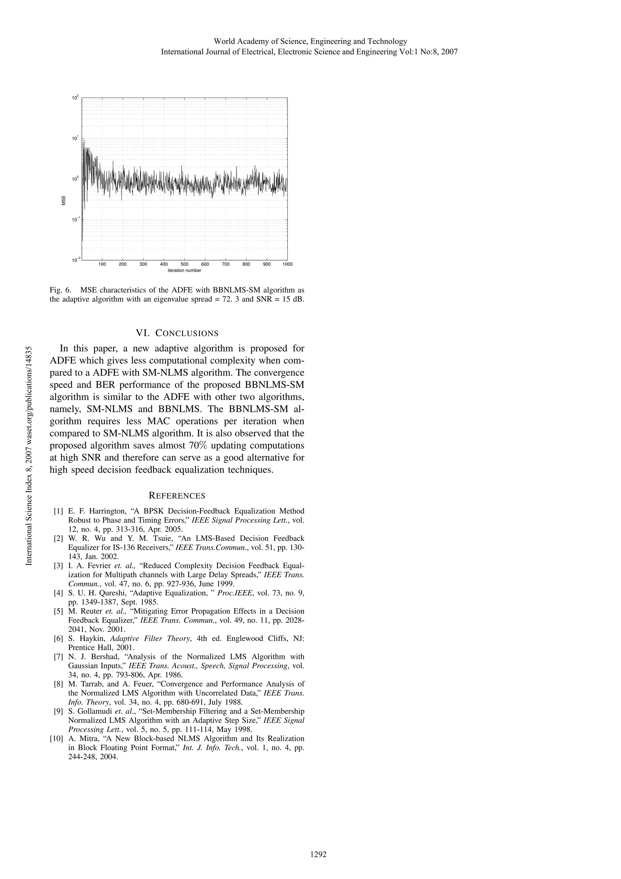 World Academy of Science, Engineering and Technology International Journal of Electrical, Electronic Science and Engineering Vol:1 No:8, 2007 2 10 1 10 0 MSE 10 −1 10 −2 10 100 200 300 400 500 600 iteration number 700 800 900 1000 Fig. 6. MSE characteristics of the ADFE with BBNLMS-SM algorithm as the adaptive algorithm with an eigenvalue spread = 72. 3 and SNR = 15 dB. International Science Index 8, 2007 waset.org/publications/14835 VI. C ONCLUSIONS In this paper, a new adaptive algorithm is proposed for ADFE which gives less computational complexity when compared to a ADFE with SM-NLMS algorithm. The convergence speed and BER performance of the proposed BBNLMS-SM algorithm is similar to the ADFE with other two algorithms, namely, SM-NLMS and BBNLMS. The BBNLMS-SM algorithm requires less MAC operations per iteration when compared to SM-NLMS algorithm. It is also observed that the proposed algorithm saves almost 70% updating computations at high SNR and therefore can serve as a good alternative for high speed decision feedback equalization techniques. R EFERENCES [1] E. F. Harrington, “A BPSK Decision-Feedback Equalization Method Robust to Phase and Timing Errors,” IEEE Signal Processing Lett., vol. 12, no. 4, pp. 313-316, Apr. 2005. [2] W. R. Wu and Y. M. Tsuie, “An LMS-Based Decision Feedback Equalizer for IS-136 Receivers,” IEEE Trans.Commun., vol. 51, pp. 130143, Jan. 2002. [3] I. A. Fevrier et. al., “Reduced Complexity Decision Feedback Equalization for Multipath channels with Large Delay Spreads,” IEEE Trans. Commun., vol. 47, no. 6, pp. 927-936, June 1999. [4] S. U. H. Qureshi, “Adaptive Equalization, ” Proc.IEEE, vol. 73, no. 9, pp. 1349-1387, Sept. 1985. [5] M. Reuter et. al., “Mitigating Error Propagation Effects in a Decision Feedback Equalizer,” IEEE Trans. Commun., vol. 49, no. 11, pp. 20282041, Nov. 2001. [6] S. Haykin, Adaptive Filter Theory, 4th ed. Englewood Cliffs, NJ: Prentice Hall, 2001. [7] N. J. Bershad, “Analysis of the Normalized LMS Algorithm with Gaussian Inputs,” IEEE Trans. Acoust., Speech, Signal Processing, vol. 34, no. 4, pp. 793-806, Apr. 1986. [8] M. Tarrab, and A. Feuer, “Convergence and Performance Analysis of the Normalized LMS Algorithm with Uncorrelated Data,” IEEE Trans. Info. Theory, vol. 34, no. 4, pp. 680-691, July 1988. [9] S. Gollamudi et. al., “Set-Membership Filtering and a Set-Membership Normalized LMS Algorithm with an Adaptive Step Size,” IEEE Signal Processing Lett., vol. 5, no. 5, pp. 111-114, May 1998. [10] A. Mitra, “A New Block-based NLMS Algorithm and Its Realization in Block Floating Point Format,” Int. J. Info. Tech., vol. 1, no. 4, pp. 244-248, 2004. 1292 