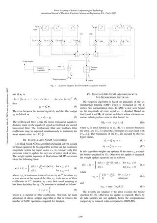 World Academy of Science, Engineering and Technology
International Journal of Electrical, Electronic Science and Engineering Vol:1 No:8, 2007

x k+L−1

−1
Z

Input

−1
Z

^
y
k−M

x
k

−1
Z

FFF
w f,−L+1

w f,−L+2

w f,−L+3

w

error e
k

−1
Z

w

b,M

w

b,2

b,1

Decision
device
d
k

^
y
k

Training sequence

Fig. 1.

International Science Index 8, 2007 waset.org/publications/14835

^
y
k−1

y
k

Adaptive
Algorithm

Output

A generic adaptive decision feedback equalizer structure.

and if xk is

IV. P ROPOSED BB-NLMS A LGORITHM WITH
S ET-M EMBERSHIP F ILTERING

xk = [xk+L−1 · · · xk−1 xk yk−1 · · · yk−M +1 yk−M ]T (5)
ˆ
ˆ
ˆ
then

yk = xT w.
k

(6)

The error between the desired signal dk and the ﬁlter output
yk is deﬁned as
(7)
ek = dk − yk .
The feedforward ﬁlter is like the linear transversal equalizer,
decision made on the equalized signal are fed back via second
transversal ﬁlter. The feedforward ﬁlter and feedback ﬁlter
coefﬁcients may be adjusted simultaneously to minimize the
mean square error, i.e., E(e2 ).
k
III. B LOCK - BASED NLMS A LGORITHM
The block-based NLMS algorithm explained in [10], is used
for linear equalizer. In this algorithm we ﬁnd out the maximum
magnitude within tap input vector vk , to consider only that
particular value to update the step size of entire block of data.
The weight update equation of block-based NLMS recursion
takes the following form
c(k) +
c(k),

−1
Z

FBF

w f,0

To tap weights

c(k + 1) =

−1
Z

µ
˜

x2
M

i

e(k)v(k),

for xMi = 0
for xMi = 0

The proposed algorithm is based on principles of the set
membership ﬁltering (SMF) which is Explained in [9]. It
invites two normalization steps. In SMF, a non zero bound
on the magnitude of error signal ek , is decided. Based on
that bound a set Hk of vectors is deﬁned whose elements are
vectors which produce error in that bound, i.e.,
Hk = {c : |ek | ≤ γ}

where ek is error deﬁned as in eq. (4), γ is nonzero bound in
the error, and Hk is called the constraint set associated with
{vk , dk }. The boundaries of the Hk are decided by the two
hyper planes,
d k − cT v k = γ
(11)
k
dk − cT vk = −γ.
k

(12)

In this algorithm weights are updated if the error ek , exceeds
the bound speciﬁed by (7). Otherwise no update is required.
the weight update equations are as follows
c(k + 1) =

(8)

where xMi is maximum value of vector vk at ith iteration, vk
is data vector at the input of the ﬁlter, ck is the vector of ﬁlter
coefﬁcients at k th iteration, ek carry their usual meaning as
has been described by eq. (7), constant is deﬁned as follows
2
(9)
0<µ<
˜
L
where L is number of ﬁlter coefﬁcients. However, the main
advantage of above simpler algorithm is that it reduces the
number of MAC operations required for iteration.

(10)

c(k) +
c(k),

where
αk =

αk
x2
M

µ{1 −
˜
0,

i

e(k)v(k),

for xMi = 0
for xMi = 0

γ
|ek | },

for |ek | ≥ γ
otherwise

(13)

(14)

and
xMi = max {|vi (k)|}.

(15)

The weights are updated if the error exceeds the bound
speciﬁed by (7). Otherwise no update is required. There by
all data samples are not updated, hence the computational
complexity is reduced when compared to BBNLMS.

1290

 