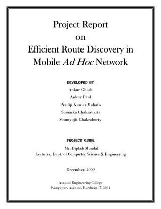 Project Report
             on
Efficient Route Discovery in
 Mobile Ad Hoc Network
                  DEVELOPED BY
                   Ankur Ghosh
                    Ankur Paul
              Pradip Kumar Mahato
               Somarka Chakravarti
              Soumyojit Chakraborty



                  PROJECT GUIDE

                  Mr. Biplab Mondal
 Lecturer, Dept. of Computer Science & Engineering


                 December, 2009


             Asansol Engineering College
         Kanyapur, Asansol, Burdwan -713304
 