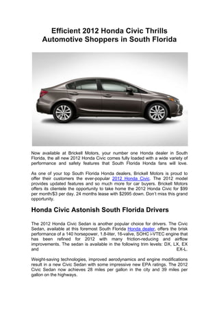 Efficient 2012 Honda Civic Thrills
       Automotive Shoppers in South Florida
	
  




Now available at Brickell Motors, your number one Honda dealer in South
Florida, the all new 2012 Honda Civic comes fully loaded with a wide variety of
performance and safety features that South Florida Honda fans will love.

As one of your top South Florida Honda dealers, Brickell Motors is proud to
offer their customers the ever-popular 2012 Honda Civic. The 2012 model
provides updated features and so much more for car buyers. Brickell Motors
offers its clientele the opportunity to take home the 2012 Honda Civic for $99
per month/$3 per day. 24 months lease with $2995 down. Don’t miss this grand
opportunity.

Honda Civic Astonish South Florida Drivers
The 2012 Honda Civic Sedan is another popular choice for drivers. The Civic
Sedan, available at this foremost South Florida Honda dealer, offers the brisk
performance of a 140 horsepower, 1.8-liter, 16-valve, SOHC i-VTEC engine that
has been refined for 2012 with many friction-reducing and airflow
improvements. The sedan is available in the following trim levels: DX, LX, EX
and                                                                     EX-L.

Weight-saving technologies, improved aerodynamics and engine modifications
result in a new Civic Sedan with some impressive new EPA ratings. The 2012
Civic Sedan now achieves 28 miles per gallon in the city and 39 miles per
gallon on the highways.
 