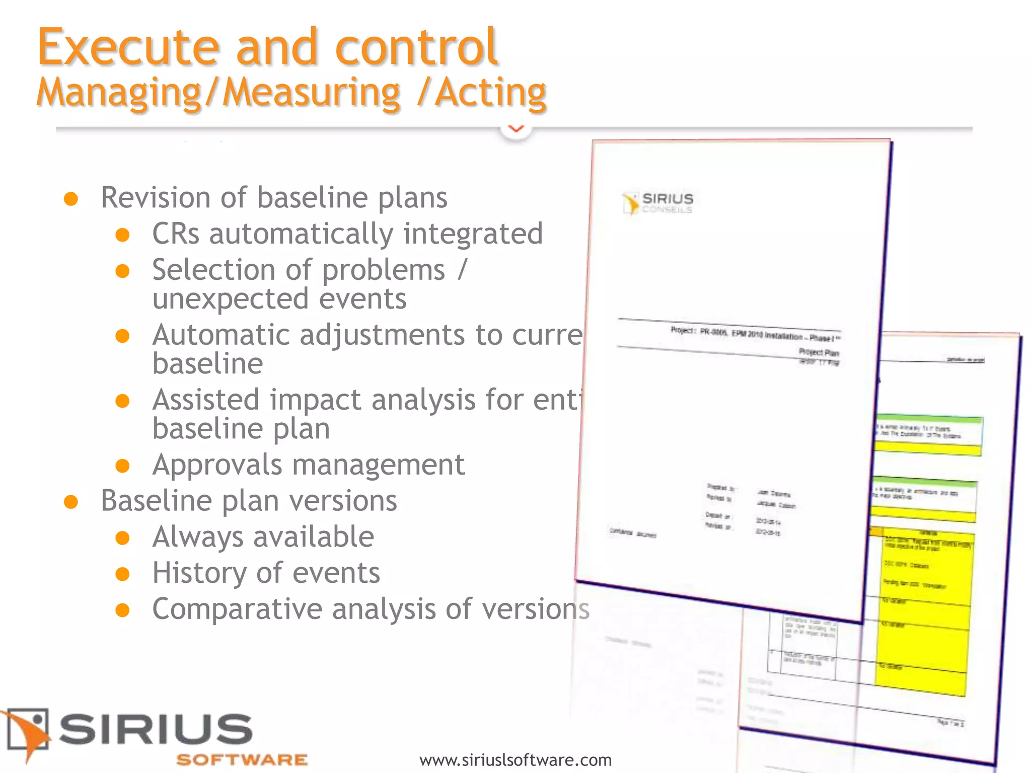 16
www.siriuslsoftware.com
Execute and control
Managing/Measuring /Acting
 Revision of baseline plans
 CRs automatically integrated
 Selection of problems /
unexpected events
 Automatic adjustments to current
baseline
 Assisted impact analysis for entire
baseline plan
 Approvals management
 Baseline plan versions
 Always available
 History of events
 Comparative analysis of versions
 
