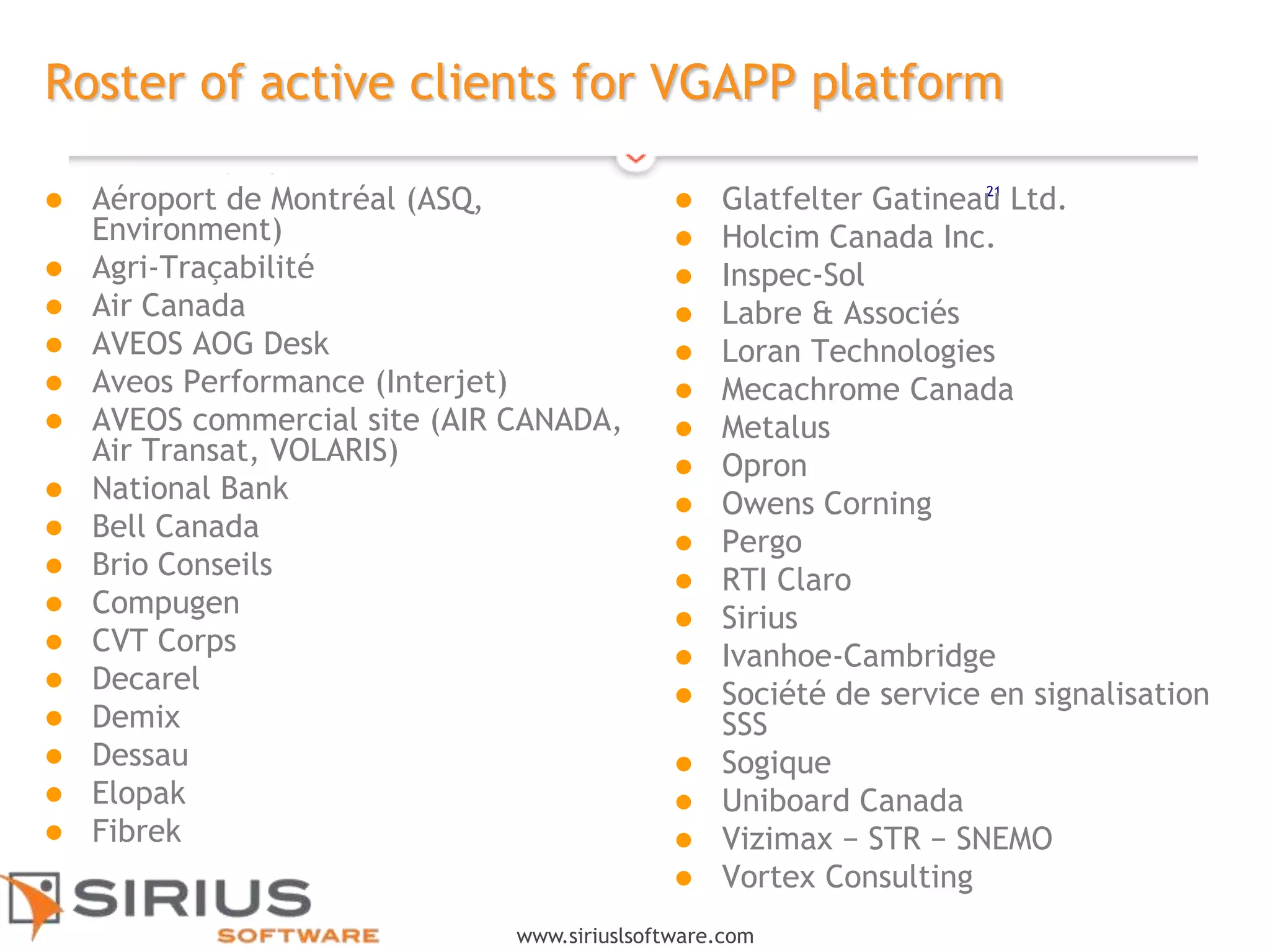 21
www.siriuslsoftware.com
Roster of active clients for VGAPP platform
 Aéroport de Montréal (ASQ,
Environment)
 Agri-Traçabilité
 Air Canada
 AVEOS AOG Desk
 Aveos Performance (Interjet)
 AVEOS commercial site (AIR CANADA,
Air Transat, VOLARIS)
 National Bank
 Bell Canada
 Brio Conseils
 Compugen
 CVT Corps
 Decarel
 Demix
 Dessau
 Elopak
 Fibrek
 Glatfelter Gatineau Ltd.
 Holcim Canada Inc.
 Inspec-Sol
 Labre & Associés
 Loran Technologies
 Mecachrome Canada
 Metalus
 Opron
 Owens Corning
 Pergo
 RTI Claro
 Sirius
 Ivanhoe-Cambridge
 Société de service en signalisation
SSS
 Sogique
 Uniboard Canada
 Vizimax − STR − SNEMO
 Vortex Consulting
 