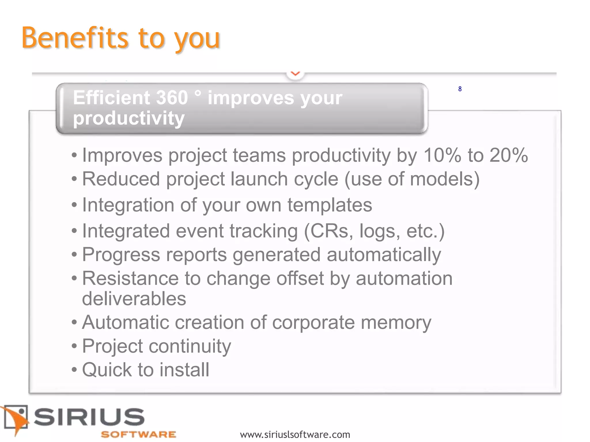 8
www.siriuslsoftware.com
Benefits to you
• Improves project teams productivity by 10% to 20%
• Reduced project launch cycle (use of models)
• Integration of your own templates
• Integrated event tracking (CRs, logs, etc.)
• Progress reports generated automatically
• Resistance to change offset by automation
deliverables
• Automatic creation of corporate memory
• Project continuity
• Quick to install
Efficient 360 ° improves your
productivity
8
 