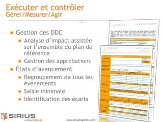 16
www.siriuslogiciels.com
Exécuter et contrôler
Gérer/Mesurer/Agir
 Gestion des DDC
 Analyse d’impact assistée
sur l’ensemble du plan de
référence
 Gestion des approbations
 États d’avancement
 Regroupement de tous les
événements
 Saisie minimale
 Identification des écarts
 