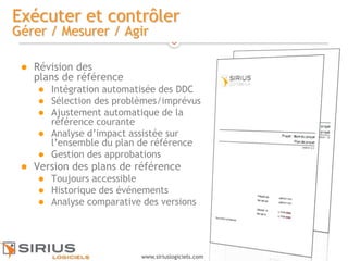 17
www.siriuslogiciels.com
Exécuter et contrôler
Gérer / Mesurer / Agir
 Révision des
plans de référence
 Intégration automatisée des DDC
 Sélection des problèmes/imprévus
 Ajustement automatique de la
référence courante
 Analyse d’impact assistée sur
l’ensemble du plan de référence
 Gestion des approbations
 Version des plans de référence
 Toujours accessible
 Historique des événements
 Analyse comparative des versions
 