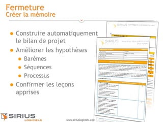 18
www.siriuslogiciels.com
Fermeture
Créer la mémoire
 Construire automatiquement
le bilan de projet
 Améliorer les hypothèses
 Barèmes
 Séquences
 Processus
 Confirmer les leçons
apprises
 
