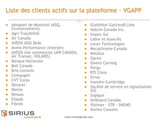 22
www.siriuslogiciels.com
Liste des clients actifs sur la plateforme - VGAPP
 Aéroport de Montréal (ASQ,
Environnement)
 Agri-Traçabilité
 Air Canada
 AVEOS AOG Desk
 Aveos Performance (Interjet)
 AVEOS site commercial (AIR CANADA,
Air Transat, VOLARIS)
 Banque Nationale
 Bell Canada
 Brio Conseils
 Compugen
 CVT Corps
 Decarel
 Demix
 Dessau
 Elopak
 Fibrek
 Glatfelter Gatineau Ltée
 Holcim Canada Inc.
 Inspec-Sol
 Labre et Associés
 Loran Technologies
 Mecachrome Canada
 Metalus
 Opron
 Owens Corning
 Pergo
 RTI Claro
 Sirius
 Ivanohe-Cambridge
 Société de service en signalisation
SSS
 Sogique
 Uniboard Canada
 Vizimax - STR - SNEMO
 Vortex Conseils
 