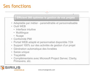 7
www.siriuslogiciels.com
Ses fonctions
• Adaptable par métier - paramétrable et personnalisable
• Outil WEB
• Interface intuitive
• Multilingue
• Nuage
• Conformité PMI
• Portail WEB adapté et personnalisé disponible 7/24
• Support 100% sur des activités de gestion d’un projet
• Génération automatique des livrables
• Saisie unique
• Traçabilité
• Complémentaire avec Microsoft Project Server, Clarity,
Primavera, etc.
Efficient 360 optimise la gestion de vos projets
7
 