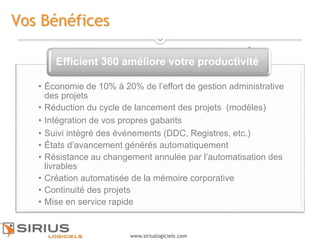 8
www.siriuslogiciels.com
Vos Bénéfices
• Économie de 10% à 20% de l’effort de gestion administrative
des projets
• Réduction du cycle de lancement des projets (modèles)
• Intégration de vos propres gabarits
• Suivi intégré des événements (DDC, Registres, etc.)
• États d’avancement générés automatiquement
• Résistance au changement annulée par l’automatisation des
livrables
• Création automatisée de la mémoire corporative
• Continuité des projets
• Mise en service rapide
Efficient 360 améliore votre productivité
8
 
