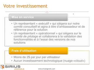 9
www.siriuslogiciels.com
Votre investissement
• Un représentant « exécutif » qui siègera sur notre
comité consultatif et agira à titre d’ambassadeur et de
référence pour la solution
• Un représentant « opérationnel » qui siègera sur le
comité de pilotage et collaborera à la validation des
fonctionnalités et à l’essai des versions de nos
solutions
Mise en service
• Moins de 2$ par jour par utilisateur
• Aucun investissement technologique (nuage-«cloud»)
Frais d’utilisation
9
 