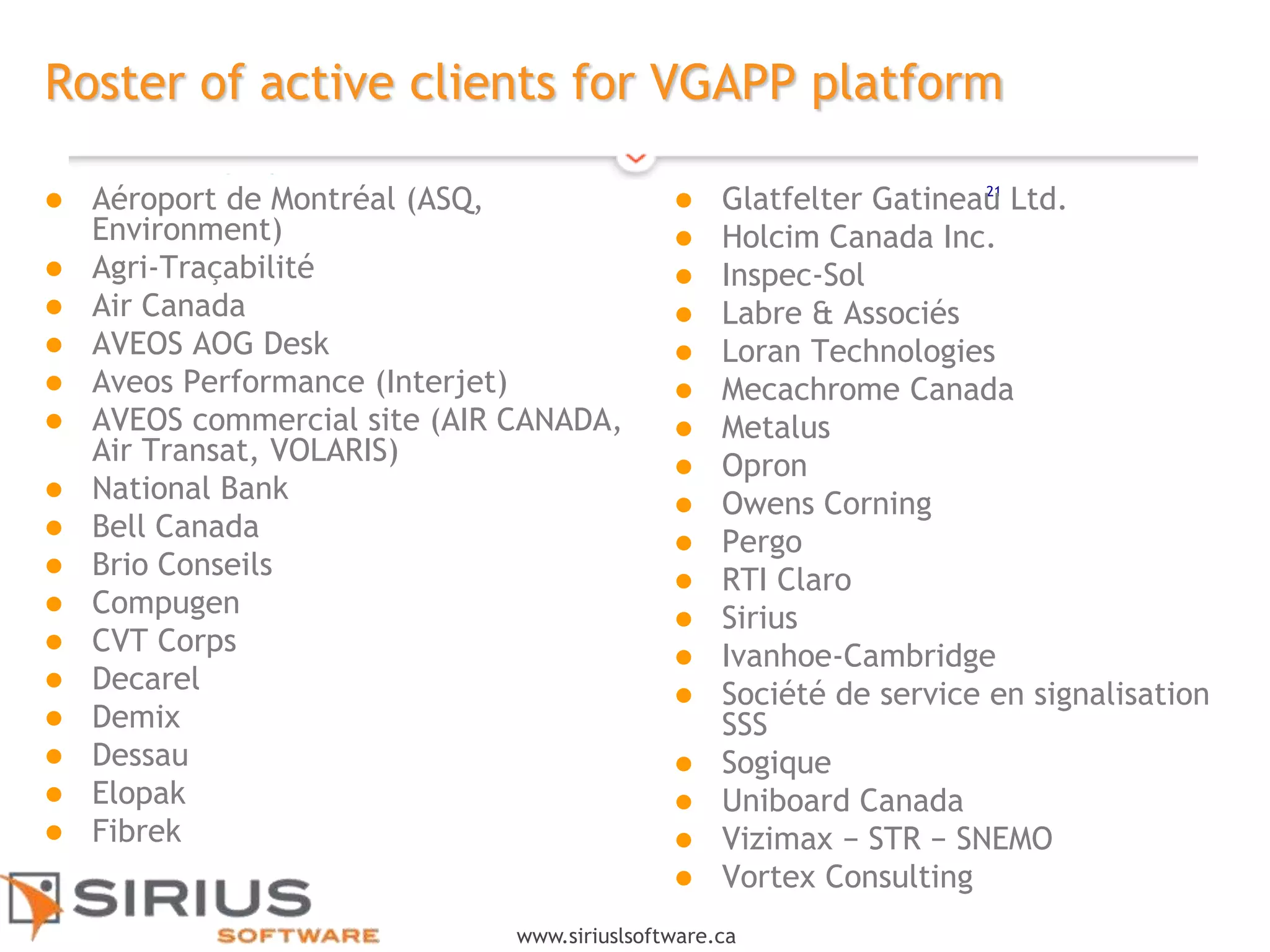 21
www.siriuslsoftware.ca
Roster of active clients for VGAPP platform
 Aéroport de Montréal (ASQ,
Environment)
 Agri-Traçabilité
 Air Canada
 AVEOS AOG Desk
 Aveos Performance (Interjet)
 AVEOS commercial site (AIR CANADA,
Air Transat, VOLARIS)
 National Bank
 Bell Canada
 Brio Conseils
 Compugen
 CVT Corps
 Decarel
 Demix
 Dessau
 Elopak
 Fibrek
 Glatfelter Gatineau Ltd.
 Holcim Canada Inc.
 Inspec-Sol
 Labre & Associés
 Loran Technologies
 Mecachrome Canada
 Metalus
 Opron
 Owens Corning
 Pergo
 RTI Claro
 Sirius
 Ivanhoe-Cambridge
 Société de service en signalisation
SSS
 Sogique
 Uniboard Canada
 Vizimax − STR − SNEMO
 Vortex Consulting
 