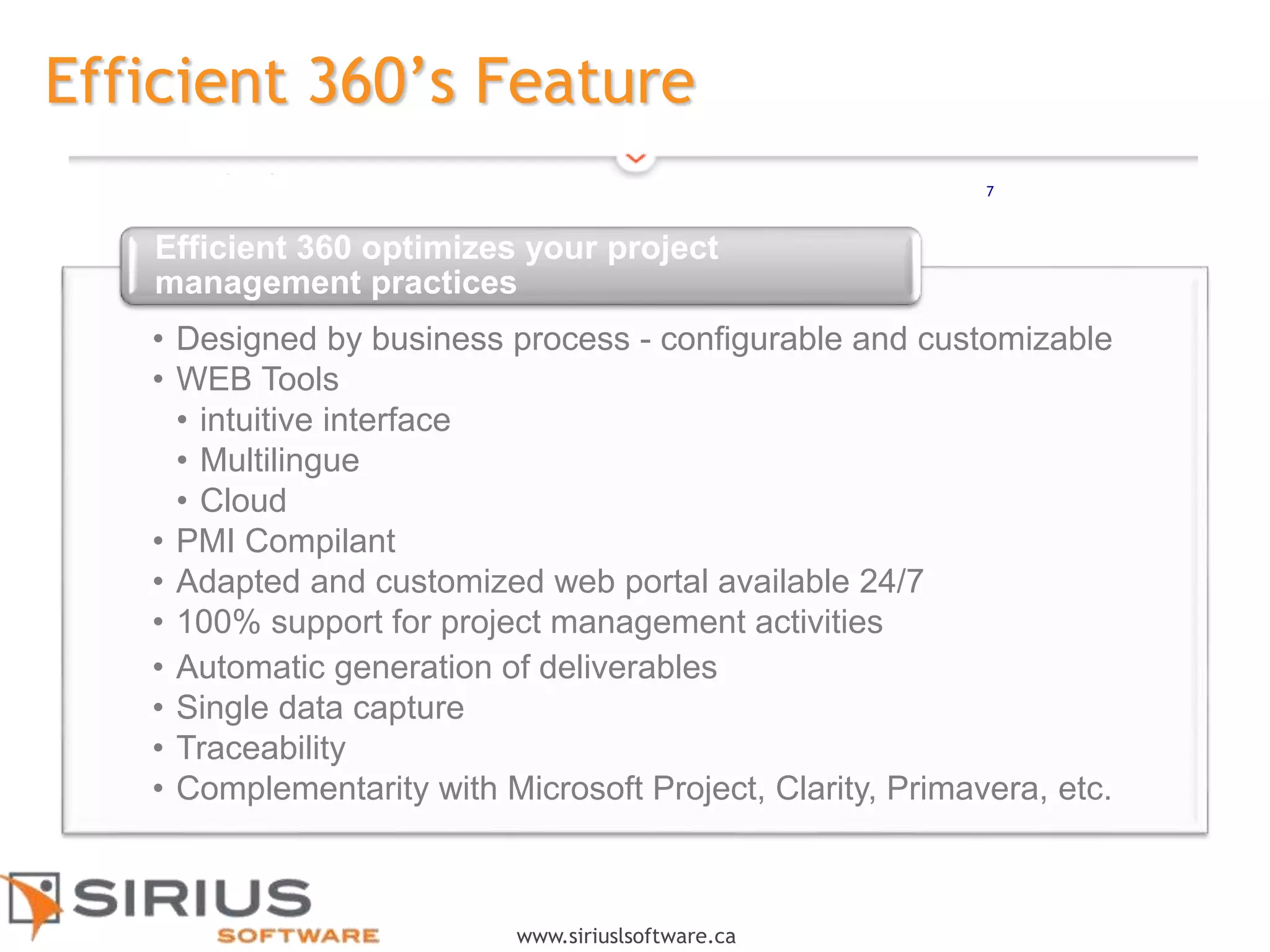 7
www.siriuslsoftware.ca
Efficient 360’s Feature
• Designed by business process - configurable and customizable
• WEB Tools
• intuitive interface
• Multilingue
• Cloud
• PMI Compilant
• Adapted and customized web portal available 24/7
• 100% support for project management activities
• Automatic generation of deliverables
• Single data capture
• Traceability
• Complementarity with Microsoft Project, Clarity, Primavera, etc.
Efficient 360 optimizes your project
management practices
7
 