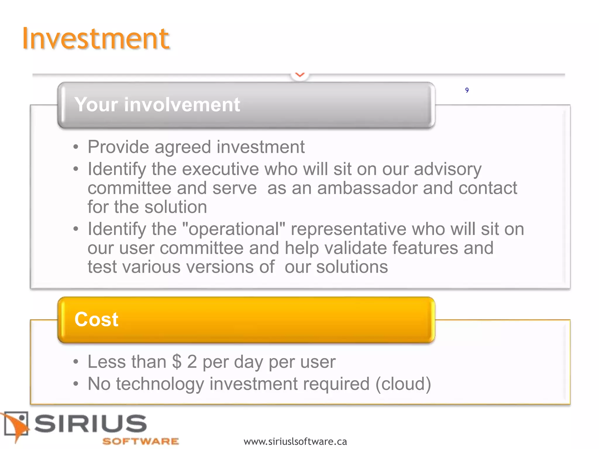 9
www.siriuslsoftware.ca
Investment
• Provide agreed investment
• Identify the executive who will sit on our advisory
committee and serve as an ambassador and contact
for the solution
• Identify the "operational" representative who will sit on
our user committee and help validate features and
test various versions of our solutions
Your involvement
• Less than $ 2 per day per user
• No technology investment required (cloud)
Cost
9
 
