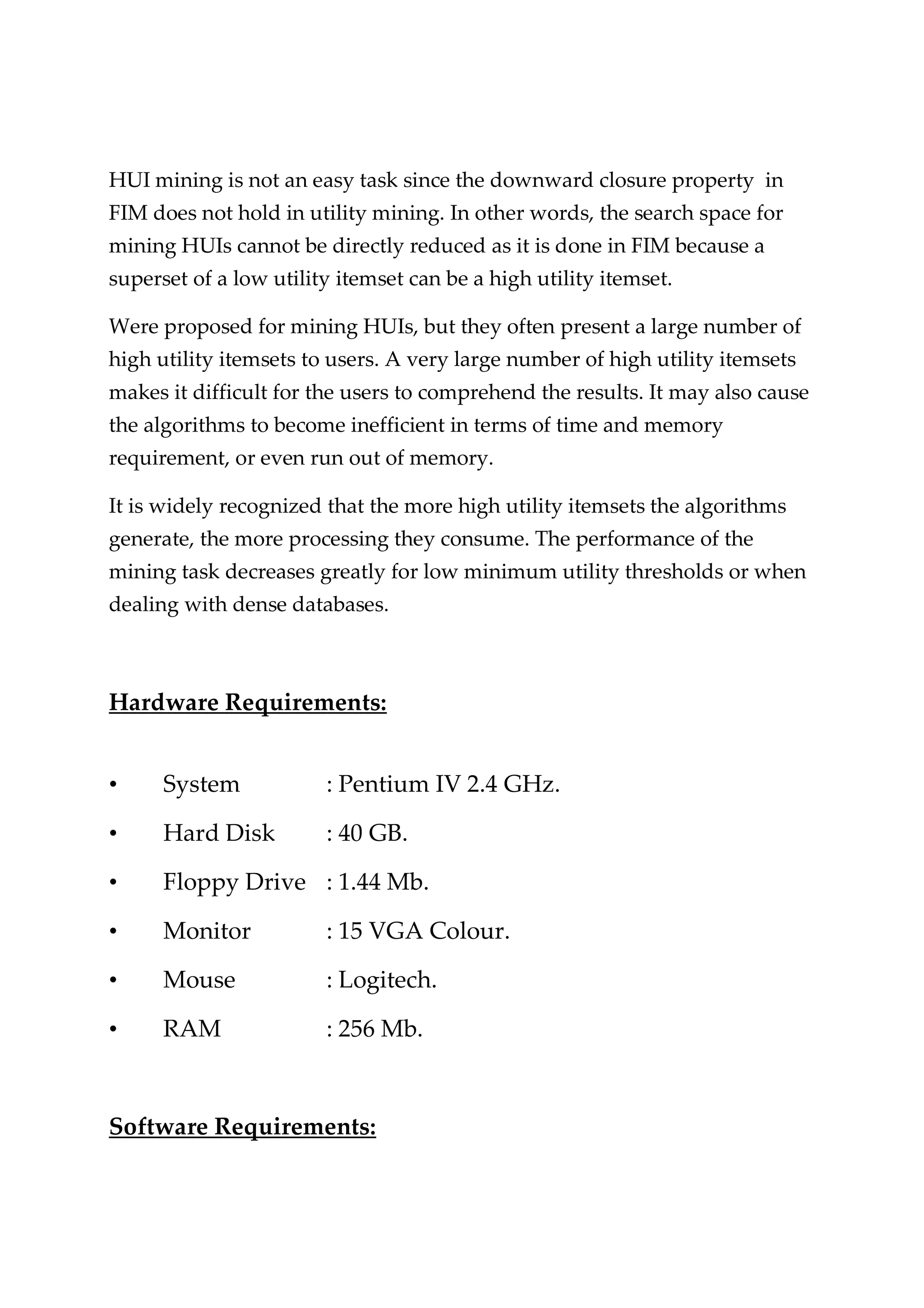 HUI mining is not an easy task since the downward closure property in FIM does not hold in utility mining. In other words, the search space for mining HUIs cannot be directly reduced as it is done in FIM because a superset of a low utility itemset can be a high utility itemset. Were proposed for mining HUIs, but they often present a large number of high utility itemsets to users. A very large number of high utility itemsets makes it difficult for the users to comprehend the results. It may also cause the algorithms to become inefficient in terms of time and memory requirement, or even run out of memory. It is widely recognized that the more high utility itemsets the algorithms generate, the more processing they consume. The performance of the mining task decreases greatly for low minimum utility thresholds or when dealing with dense databases. Hardware Requirements: • System : Pentium IV 2.4 GHz. • Hard Disk : 40 GB. • Floppy Drive : 1.44 Mb. • Monitor : 15 VGA Colour. • Mouse : Logitech. • RAM : 256 Mb. Software Requirements: 