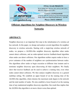 Efficient Algorithms for Neighbor Discovery in Wireless
Networks
ABSTRACT:
Neighbor discovery is an important first step in the initialization of a wireless ad
hoc network. In this paper, we design and analyze several algorithms for neighbor
discovery in wireless networks. Starting with a single-hop wireless network of
nodes, we propose a ALOHA-like neighbor discovery algorithm when nodes
cannot detect collisions, and an order-optimal receiver feedback-based algorithm
when nodes can detect collisions. Our algorithms neither require nodes to have a
priori estimates of the number of neighbors nor synchronization between nodes.
Our algorithms allow nodes to begin execution at different time instants and to
terminate neighbor discovery upon discovering all their neighbors. We finally
show that receiver feedback can be used to achieve a running time, even when
nodes cannot detect collisions. We then analyze neighbor discovery in a general
multihop setting. We establish an upper bound of on the running time of the
ALOHA-like algorithm, where denotes the maximum node degree in the network
and the total number of nodes. We also establish a lower bound of on the running
time of any randomized neighbor discovery algorithm. Our result thus implies that
the ALOHA-like algorithm is at most a factor worse than optimal.
 