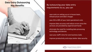 By outsourcing your data entry
requirements to us, you can
save costs on setting up an in-house team,
infrastructure and labor charges
Data Entry Outsourcing
Key Benefits
save 30 to 40% of your total operational costs
improve data accuracy and reduce errors since the
services are provided by experienced hands
eliminate the need for installing data processing
technology and devices
save your staff’s time for core business tasks
improve productivity and enjoy better data security
 