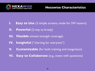 Hexawise Characteristics




I.    Easy to Use (3 simple screens, made for SW testers)

II.   Powerful (2-way to 6-way)

III. Flexible (mixed strength coverage)

IV. Insightful (“charting for everyone”)

V.    Customizable (for both training and integration)

VI. Easy to Collaborate (e.g., notes with questions)



                            18
 