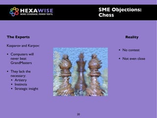 SME Objections:
                               Chess



The Experts                                Reality

Kasparov and Karpov:
                                      •   No contest
•   Computers will
    never beat                        •   Not even close
    GrandMasters

•   They lack the
    necessary:
    • Artistry
    • Instincts
    • Strategic insight




                          20
 