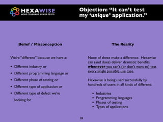 Objection: “It can’t test
                                        my ‘unique’ application.”




      Belief / Misconception                                 The Reality


We’re “different” because we have a:         None of these make a difference. Hexawise
                                             can (and does) deliver dramatic beneﬁts
•   Different industry or                    whenever you can’t (or don’t want to) test
                                             every single possible use case.
•   Different programming language or
•   Different phase of testing or            Hexawise is being used successfully by
                                             hundreds of users in all kinds of different:
•   Different type of application or
•   Different type of defect we’re             •   Industries
    looking for                                •   Programming languages
                                               •   Phases of testing
                                               •   Types of applications

                                        23
                                        20
 