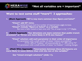 “Not all variables are = important”

Want to test some stuff “more”? 3 approaches:
1. (Blunt Approach) “IE7 is way more common than Opera and Safari”

     “Clean”: add IE7 twice.
          IE7 tested twice as much but number of required tests might increase.
     “Cheat”: include “Opera or Safari” as a variable
          But now: is Safari tested at least once with “No. of stops in trip = 3”? Maybe.

II. (Subtle Approach) “Car directions are more common than public transit
directions” or “Errors are more likely in XYZ new feature”

     “Clean” solution: add each parameter in their order of importance
          For parameters with a small number of values: “mission accomplished”
                   If Y/N: 60% of “Freebies” will automatically be “Y”, 40% will be “N”
          For parameters with a small number of values “no freebies” / nothing changes

III. (Math Whiz Approach) “Interactions between these [5] features are
more likely to cause defects than with the rest of the variables”

      See “mixed strength solutions” (slide 11).

                                         24
 