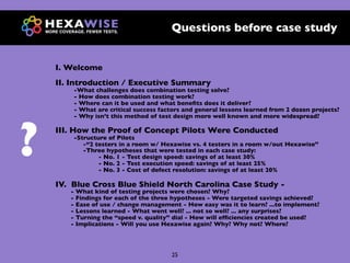 Questions before case study


    I. Welcome
    II. Introduction / Executive Summary
        -What challenges does combination testing solve?
        - How does combination testing work?
        - Where can it be used and what beneﬁts does it deliver?
        - What are critical success factors and general lessons learned from 2 dozen projects?




?
        - Why isn’t this method of test design more well known and more widespread?

    III. How the Proof of Concept Pilots Were Conducted
        -Structure of Pilots
           -“2 testers in a room w/ Hexawise vs. 4 testers in a room w/out Hexawise”
           -Three hypotheses that were tested in each case study:
                - No. 1 - Test design speed: savings of at least 30%
                - No. 2 - Test execution speed: savings of at least 25%
                - No. 3 - Cost of defect resolution: savings of at least 20%

    IV. Blue Cross Blue Shield North Carolina Case Study -
       - What kind of testing projects were chosen? Why?
       - Findings for each of the three hypotheses - Were targeted savings achieved?
       - Ease of use / change management - How easy was it to learn? ...to implement?
       - Lessons learned - What went well? ... not so well? ... any surprises?
       - Turning the “speed v. quality” dial - How will efﬁciencies created be used?
       - Implications - Will you use Hexawise again? Why? Why not? Where?




                                       25
 