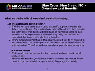 Blue Cross Blue Shield NC -
                                     Overview and Beneﬁts


What are the benefits of Hexawise/combination testing...

 ...to the automated testing team?
    1. Effective test data generation - Using a scientific approach to generate
       data is more efficient. The combinatorial data gathered from the Hexawise
       tool is far better than having a tester make an estimation based on past
       experience. Our experience has shown that by using the tool we can
       create test that have greater depth and breadth.
    2. Having automatic generation of this data lends itself well to be adapted to
       test automation. The tool outputs CSV files which can be imported into an
       automation tool. Therefore fresh data can be at your disposal very quickly.

  ... to manual testers?
    1. While we did not use the tool for this purpose the above benefits would
       apply equally.
    2. However, the fact that you can use the tool to reduce the amount of test
       cases you run yet maintain a high amount of coverage is a benefit.


                                          26
 