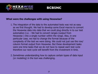 BCBSNC


What were the challenges with using Hexawise?

   1. The integration of the data to the automated tests was not as easy
      as we first thought. We had to develop some Excel macros to convert
      the Hexawise data into data that we could plug directly in to our test
      automation (i.e. - We had to convert ranges (output from
      Hexawise ) into a single number within the range. Also, in one
      particular case, we had to change the format because of the
      complexity of the test we were doing. We could not just use the row/
      column format output from Hexawise. But these development tasks
      were one time tasks that we do not have to repeat each test cycle
      therefore our next cycle will benefit from the investment in time.

   2. Sometimes understanding how to capture certain types of data input
      (or modeling) in the tool was challenging.




                                        27
 