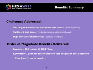 Beneﬁts Summary



Challenges Addressed:
   Too long to identify and document test cases - (manual process)

   Inefﬁcient test cases - (redundant testing and missing holes)

   High defect resolution costs - (defects found late)


Order of Magnitude Beneﬁts Delivered:
   Assuming: 100 testers @ $100 / hour

   1,500 hours / year per tester spent on test design and test execution

   ~ $5 million / year in beneﬁts



                                     7
 