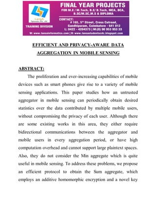 EFFICIENT AND PRIVACY-AWARE DATA 
AGGREGATION IN MOBILE SENSING 
ABSTRACT: 
The proliferation and ever-increasing capabilities of mobile 
devices such as smart phones give rise to a variety of mobile 
sensing applications. This paper studies how an untrusted 
aggregator in mobile sensing can periodically obtain desired 
statistics over the data contributed by multiple mobile users, 
without compromising the privacy of each user. Although there 
are some existing works in this area, they either require 
bidirectional communications between the aggregator and 
mobile users in every aggregation period, or have high 
computation overhead and cannot support large plaintext spaces. 
Also, they do not consider the Min aggregate which is quite 
useful in mobile sensing. To address these problems, we propose 
an efficient protocol to obtain the Sum aggregate, which 
employs an additive homomorphic encryption and a novel key 
 
