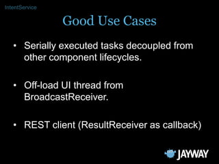 IntentService

                Good Use Cases
   • Serially executed tasks decoupled from
     other component lifecycles....