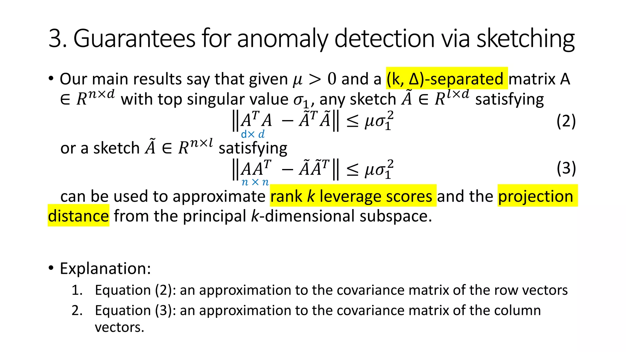 3. Guarantees for anomaly detection via sketching
• Our main results say that given 𝜇 > 0 and a (k, ∆)-separated matrix A
∈ 𝑅 𝑛×𝑑 with top singular value 𝜎1, any sketch 𝐴 ∈ 𝑅 𝑙×𝑑 satisfying
𝐴 𝑇 𝐴 − 𝐴 𝑇 𝐴 ≤ 𝜇𝜎1
2
or a sketch 𝐴 ∈ 𝑅 𝑛×𝑙 satisfying
𝐴𝐴 𝑇
− 𝐴 𝐴 𝑇
≤ 𝜇𝜎1
2
can be used to approximate rank k leverage scores and the projection
distance from the principal k-dimensional subspace.
• Explanation:
1. Equation (2): an approximation to the covariance matrix of the row vectors
2. Equation (3): an approximation to the covariance matrix of the column
vectors.
(2)
(3)
d× 𝑑
𝑛 × 𝑛
 