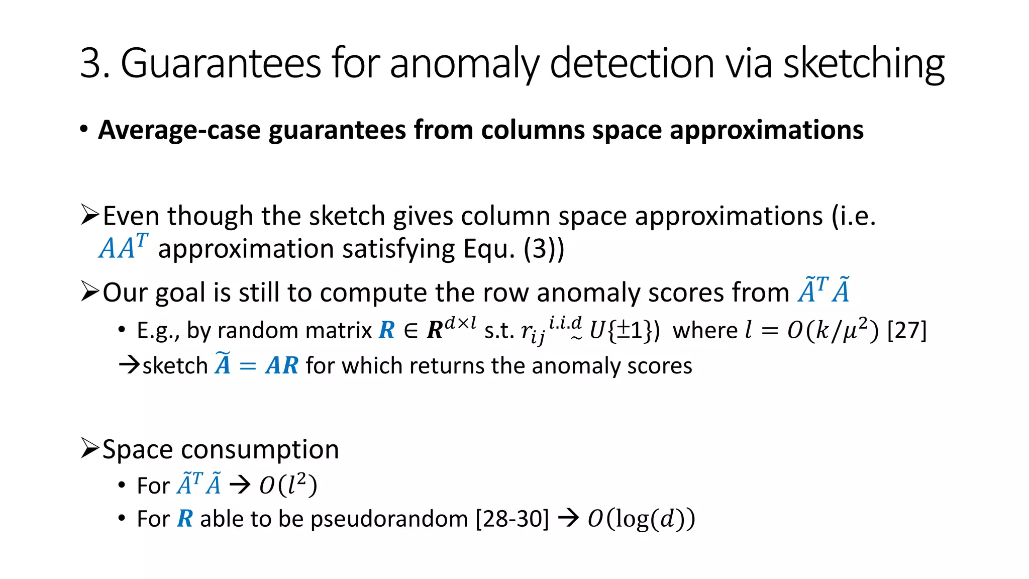 3. Guarantees for anomaly detection via sketching
• Average-case guarantees from columns space approximations
Even though the sketch gives column space approximations (i.e.
𝐴𝐴 𝑇 approximation satisfying Equ. (3))
Our goal is still to compute the row anomaly scores from 𝐴 𝑇 𝐴
• E.g., by random matrix 𝑹 ∈ 𝑹 𝑑×𝑙 s.t. 𝑟𝑖𝑗 ~
𝑖.𝑖.𝑑 𝑈{±1}) where 𝑙 = 𝑂(𝑘/𝜇2) [27]
sketch 𝑨 = 𝑨𝑹 for which returns the anomaly scores
Space consumption
• For 𝐴 𝑇
𝐴  𝑂 𝑙2
• For 𝑹 able to be pseudorandom [28-30]  𝑂 log(𝑑)
 