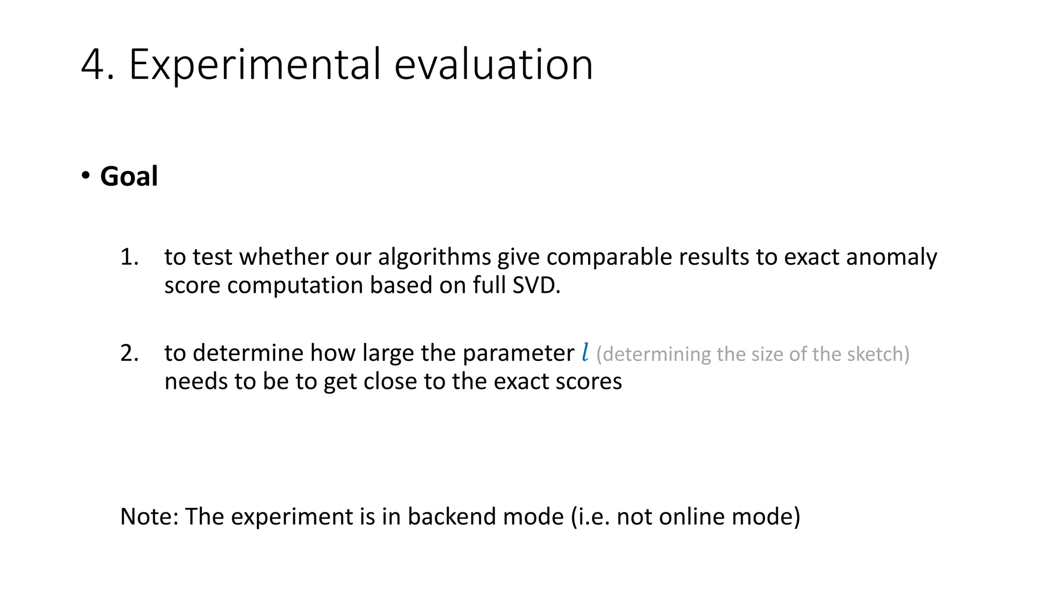 4. Experimental evaluation
• Goal
1. to test whether our algorithms give comparable results to exact anomaly
score computation based on full SVD.
2. to determine how large the parameter 𝑙 (determining the size of the sketch)
needs to be to get close to the exact scores
Note: The experiment is in backend mode (i.e. not online mode)
 