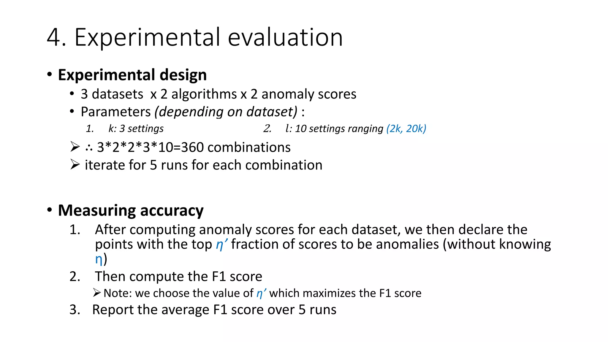 4. Experimental evaluation
• Experimental design
• 3 datasets x 2 algorithms x 2 anomaly scores
• Parameters (depending on dataset) :
 ∴ 3*2*2*3*10=360 combinations
 iterate for 5 runs for each combination
• Measuring accuracy
1. After computing anomaly scores for each dataset, we then declare the
points with the top η’ fraction of scores to be anomalies (without knowing
η)
2. Then compute the F1 score
Note: we choose the value of η’ which maximizes the F1 score
3. Report the average F1 score over 5 runs
1. k: 3 settings 2. 𝑙: 10 settings ranging (2k, 20k)
 
