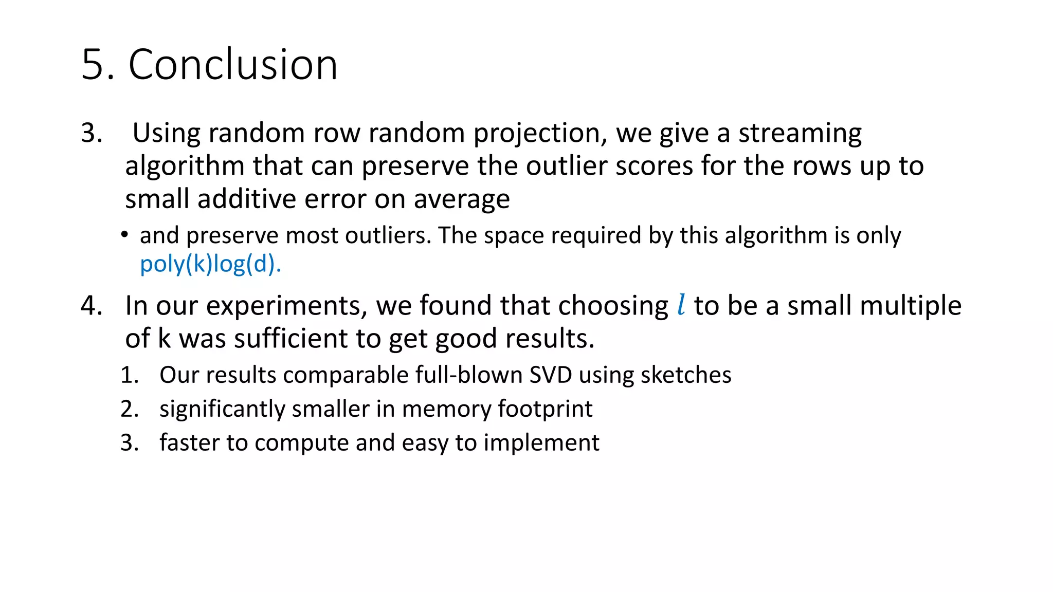 5. Conclusion
3. Using random row random projection, we give a streaming
algorithm that can preserve the outlier scores for the rows up to
small additive error on average
• and preserve most outliers. The space required by this algorithm is only
poly(k)log(d).
4. In our experiments, we found that choosing 𝑙 to be a small multiple
of k was sufficient to get good results.
1. Our results comparable full-blown SVD using sketches
2. significantly smaller in memory footprint
3. faster to compute and easy to implement
 