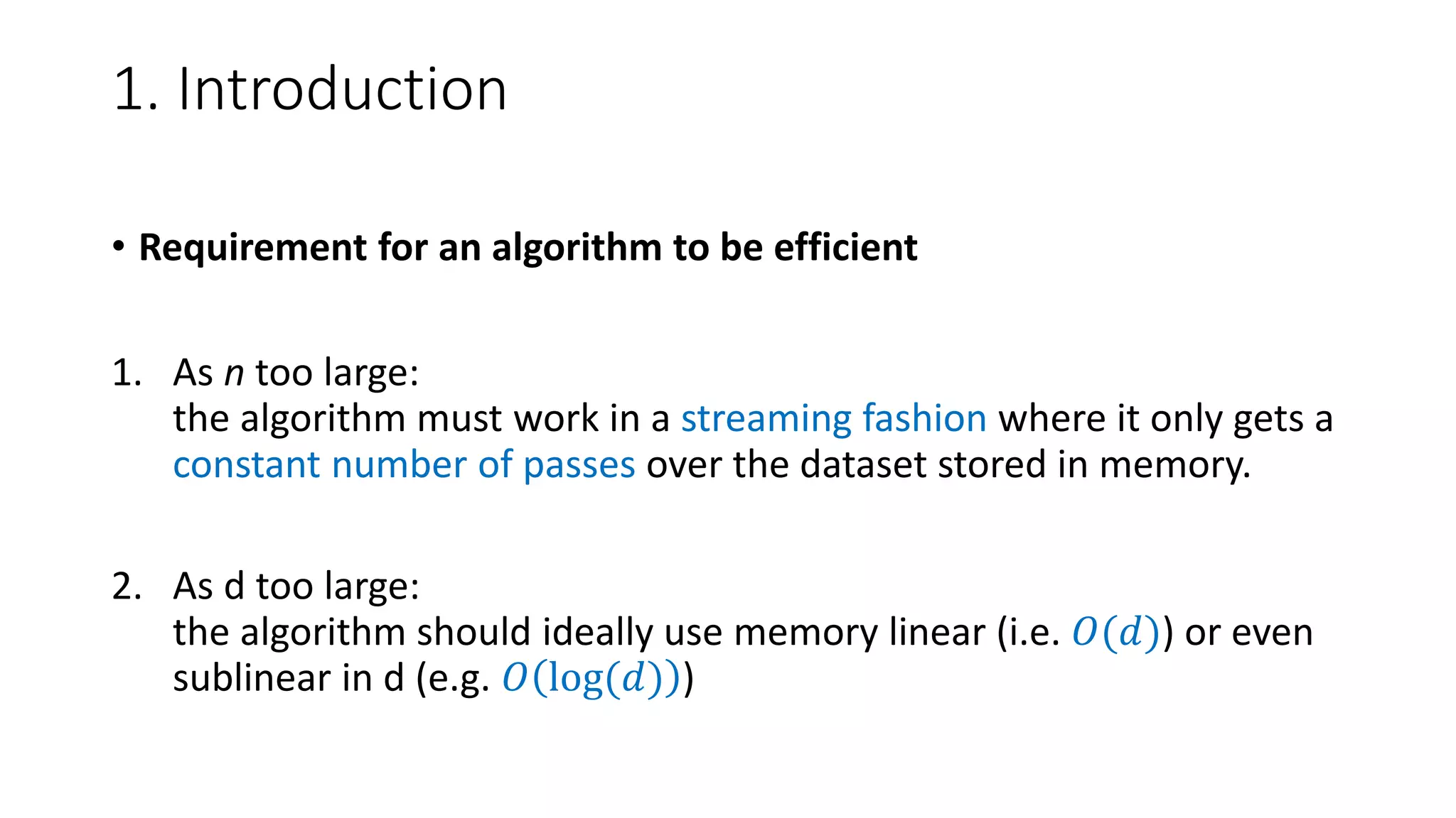 1. Introduction
• Requirement for an algorithm to be efficient
1. As n too large:
the algorithm must work in a streaming fashion where it only gets a
constant number of passes over the dataset stored in memory.
2. As d too large:
the algorithm should ideally use memory linear (i.e. 𝑂(𝑑)) or even
sublinear in d (e.g. 𝑂 log(𝑑) )
 