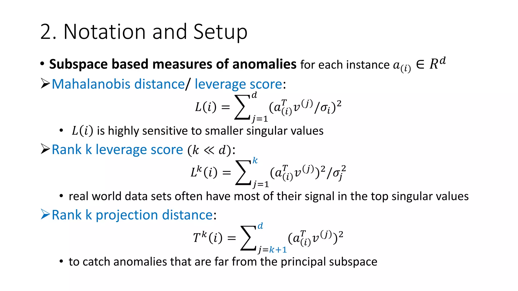2. Notation and Setup
• Subspace based measures of anomalies for each instance 𝑎(𝑖) ∈ 𝑅 𝑑
Mahalanobis distance/ leverage score:
𝐿 𝑖 =
𝑗=1
𝑑
(𝑎 𝑖
𝑇
𝑣 𝑗
/𝜎𝑖)2
• 𝐿 𝑖 is highly sensitive to smaller singular values
Rank k leverage score (𝑘 ≪ 𝑑):
𝐿 𝑘 𝑖 =
𝑗=1
𝑘
(𝑎 𝑖
𝑇
𝑣 𝑗 )2/𝜎𝑗
2
• real world data sets often have most of their signal in the top singular values
Rank k projection distance:
𝑇 𝑘
𝑖 =
𝑗=𝑘+1
𝑑
(𝑎 𝑖
𝑇
𝑣 𝑗
)2
• to catch anomalies that are far from the principal subspace
 