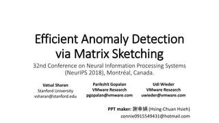 Efficient Anomaly Detection
via Matrix Sketching
32nd Conference on Neural Information Processing Systems
(NeurIPS 2018), Montréal, Canada.
PPT maker: 謝幸娟 (Hsing-Chuan Hsieh)
connie0915549431@hotmail.com
Vatsal Sharan
Stanford University
vsharan@stanford.edu
Parikshit Gopalan
VMware Research
pgopalan@vmware.com
Udi Wieder
VMware Research
uwieder@vmware.com
 