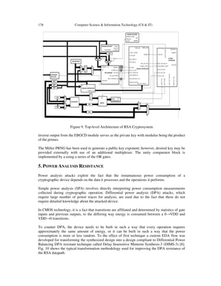 178 Computer Science & Information Technology (CS & IT)
Figure 9. Top-level Architecture of RSA Cryptosystem
inverse output from the EBGCD module serves as the private key with modulus being the product
of the primes.
The Miller PRNG has been used to generate a public key exponent; however, desired key may be
provided externally with use of an additional multiplexer. The unity comparator block is
implemented by a using a series of the OR gates.
5. POWER ANALYSIS RESISTANCE
Power analysis attacks exploit the fact that the instantaneous power consumption of a
cryptographic device depends on the data it processes and the operations it performs.
Simple power analysis (SPA) involves directly interpreting power consumption measurements
collected during cryptographic operation. Differential power analysis (DPA) attacks, which
require large number of power traces for analysis, are used due to the fact that these do not
require detailed knowledge about the attacked device.
In CMOS technology, it is a fact that transitions are affiliated and determined by statistics of gate
inputs and previous outputs, to the differing way energy is consumed between a 0→VDD and
VDD→0 transitions.
To counter DPA, the device needs to be built in such a way that every operation requires
approximately the same amount of energy, or it can be built in such a way that the power
consumption is more or less random. To the effect of first technique a custom EDA flow was
developed for transforming the synthesized design into a design compliant to Differential Power
Balancing DPA resistant technique called Delay Insensitive Minterm Synthesis-3 (DIMS-3) [8].
Fig. 10 shows the typical transformation methodology used for improving the DPA resistance of
the RSA datapath.
 
